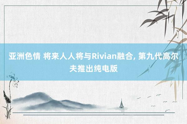 亚洲色情 将来人人将与Rivian融合， 第九代高尔夫推出纯电版