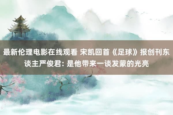最新伦理电影在线观看 宋凯回首《足球》报创刊东谈主严俊君: 是他带来一谈发蒙的光亮