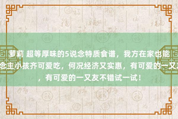 萝莉 超等厚味的5说念特质食谱，我方在家也能作念，大东说念主小孩齐可爱吃，何况经济又实惠，有可爱的一又友不错试一试！