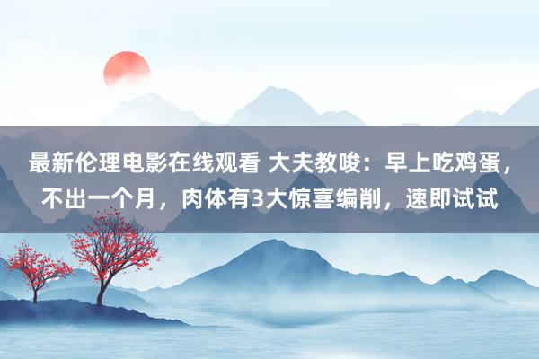 最新伦理电影在线观看 大夫教唆：早上吃鸡蛋，不出一个月，肉体有3大惊喜编削，速即试试