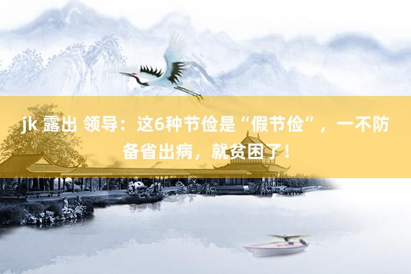 jk 露出 领导：这6种节俭是“假节俭”，一不防备省出病，就贫困了！