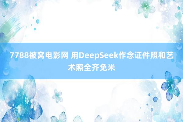 7788被窝电影网 用DeepSeek作念证件照和艺术照全齐免米