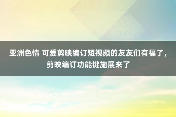 亚洲色情 可爱剪映编订短视频的友友们有福了,剪映编订功能键施展来了