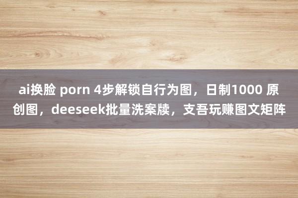 ai换脸 porn 4步解锁自行为图，日制1000 原创图，deeseek批量洗案牍，支吾玩赚图文矩阵