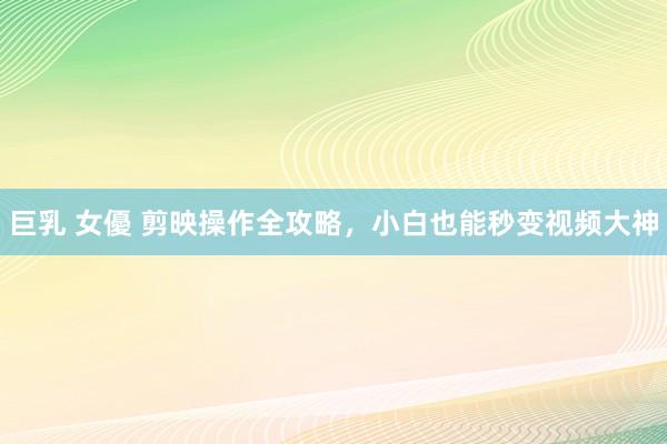巨乳 女優 剪映操作全攻略,小白也能秒变视频大神