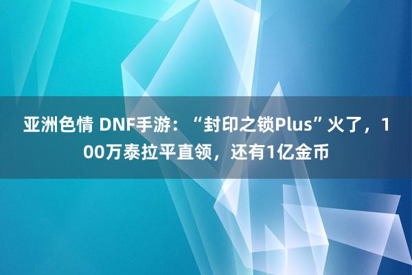亚洲色情 DNF手游：“封印之锁Plus”火了，100万泰拉平直领，还有1亿金币