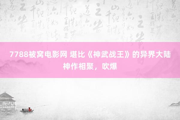 7788被窝电影网 堪比《神武战王》的异界大陆神作相聚，吹爆