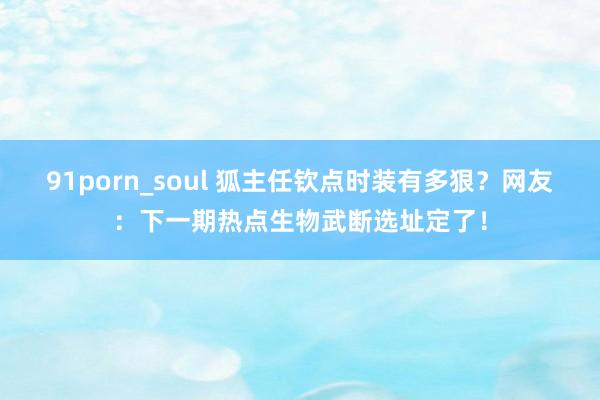 91porn_soul 狐主任钦点时装有多狠？网友：下一期热点生物武断选址定了！