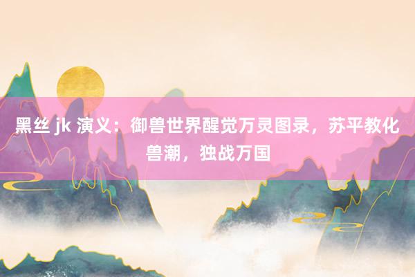 黑丝 jk 演义：御兽世界醒觉万灵图录，苏平教化兽潮，独战万国