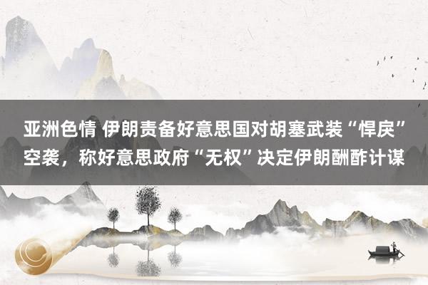 亚洲色情 伊朗责备好意思国对胡塞武装“悍戾”空袭，称好意思政府“无权”决定伊朗酬酢计谋