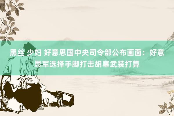 黑丝 少妇 好意思国中央司令部公布画面：好意思军选择手脚打击胡塞武装打算