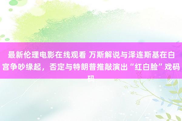 最新伦理电影在线观看 万斯解说与泽连斯基在白宫争吵缘起，否定与特朗普推敲演出“红白脸”戏码