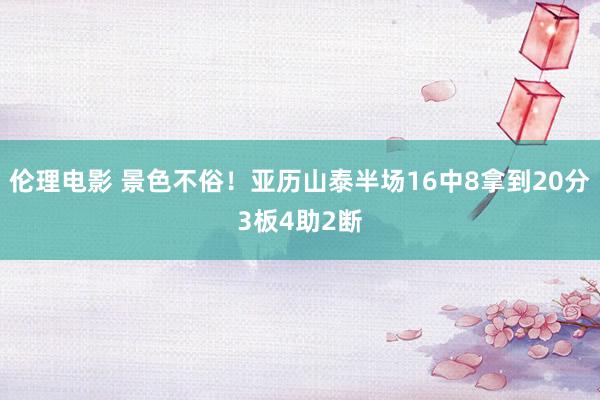 伦理电影 景色不俗！亚历山泰半场16中8拿到20分3板4助2断