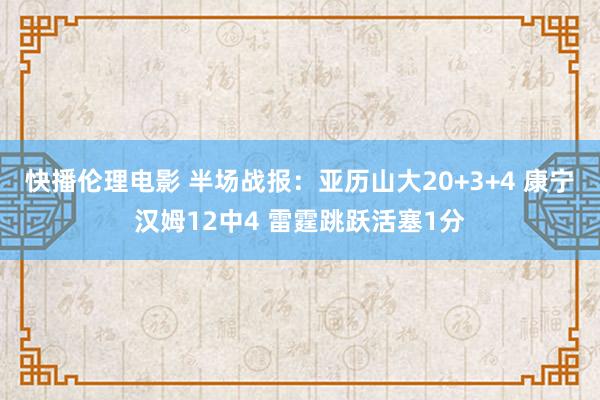 快播伦理电影 半场战报：亚历山大20+3+4 康宁汉姆12中4 雷霆跳跃活塞1分