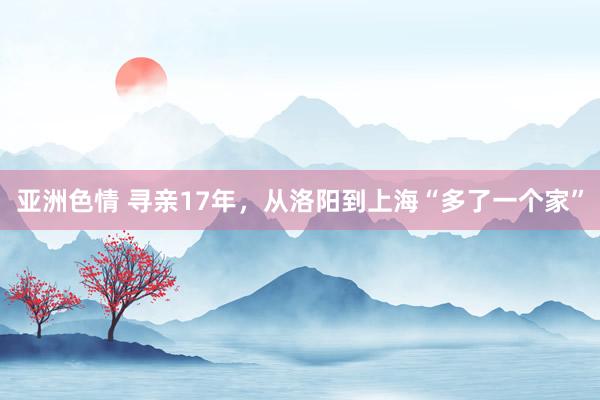 亚洲色情 寻亲17年，从洛阳到上海“多了一个家”