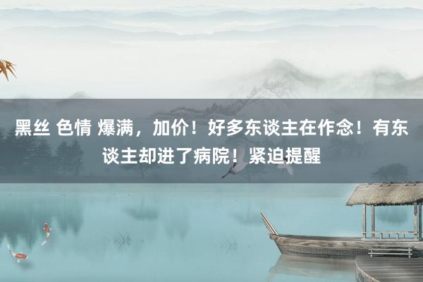 黑丝 色情 爆满，加价！好多东谈主在作念！有东谈主却进了病院！紧迫提醒