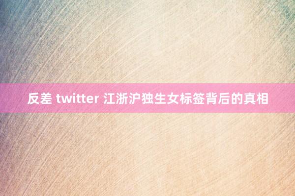 反差 twitter 江浙沪独生女标签背后的真相