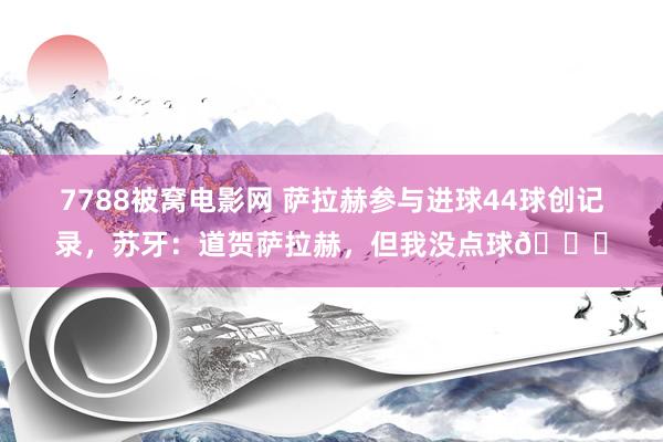 7788被窝电影网 萨拉赫参与进球44球创记录，苏牙：道贺萨拉赫，但我没点球😜