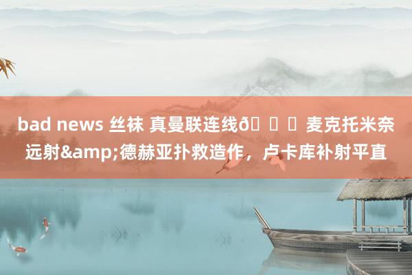 bad news 丝袜 真曼联连线😂麦克托米奈远射&德赫亚扑救造作，卢卡库补射平直