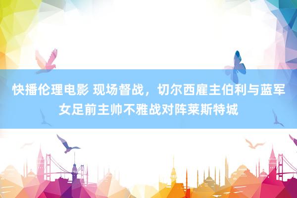 快播伦理电影 现场督战，切尔西雇主伯利与蓝军女足前主帅不雅战对阵莱斯特城
