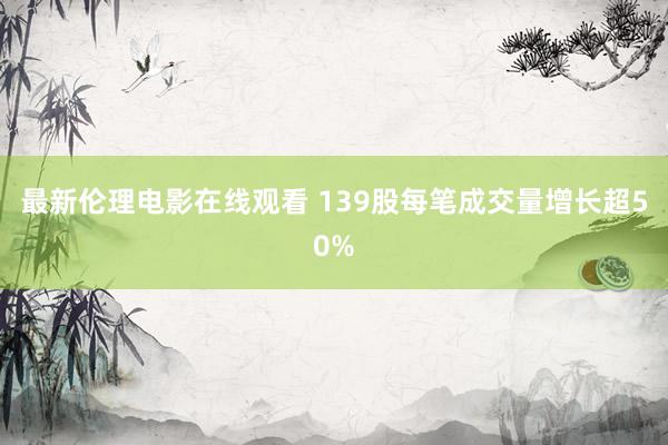 最新伦理电影在线观看 139股每笔成交量增长超50%