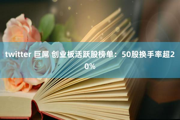 twitter 巨屌 创业板活跃股榜单：50股换手率超20%