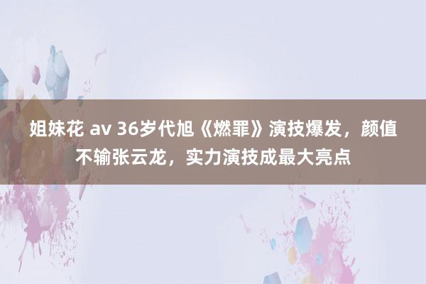 姐妹花 av 36岁代旭《燃罪》演技爆发，颜值不输张云龙，实力演技成最大亮点