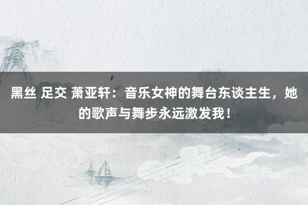 黑丝 足交 萧亚轩：音乐女神的舞台东谈主生，她的歌声与舞步永远激发我！