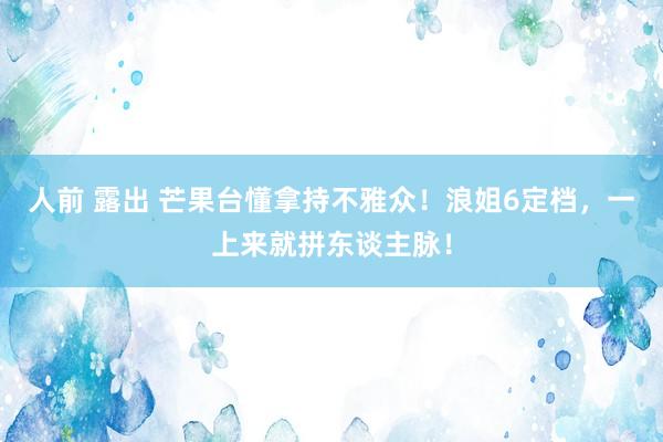人前 露出 芒果台懂拿持不雅众！浪姐6定档，一上来就拼东谈主脉！