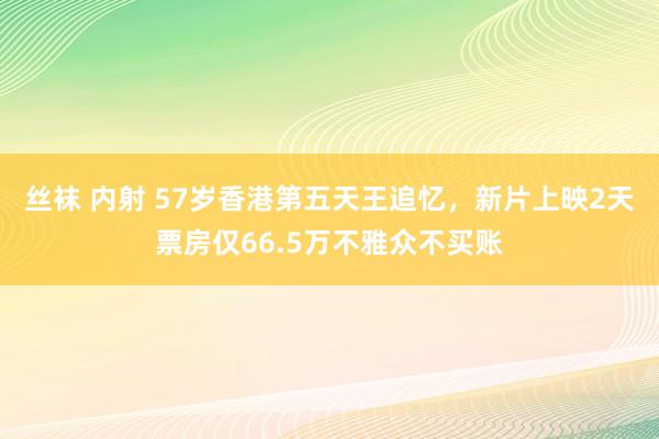 丝袜 内射 57岁香港第五天王追忆，新片上映2天票房仅66.5万不雅众不买账