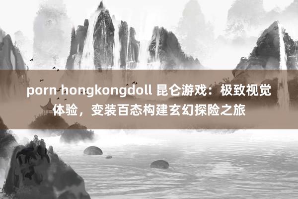porn hongkongdoll 昆仑游戏：极致视觉体验，变装百态构建玄幻探险之旅