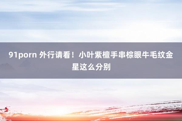 91porn 外行请看！小叶紫檀手串棕眼牛毛纹金星这么分别