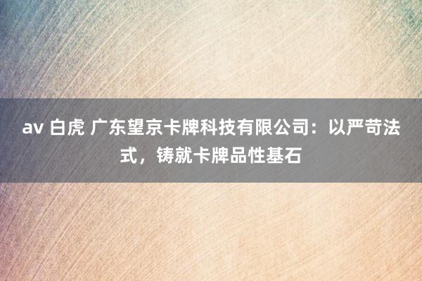 av 白虎 广东望京卡牌科技有限公司：以严苛法式，铸就卡牌品性基石