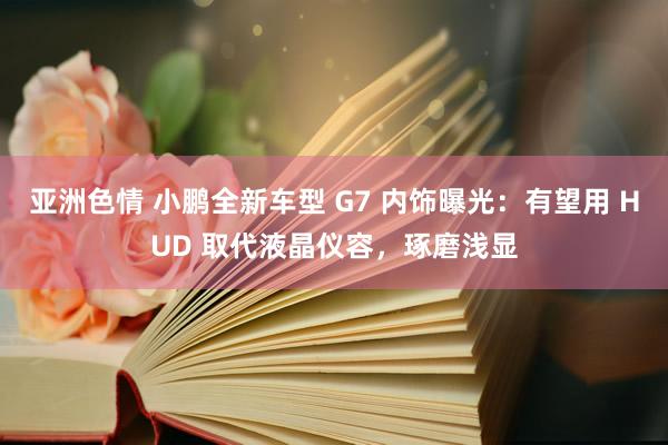 亚洲色情 小鹏全新车型 G7 内饰曝光：有望用 HUD 取代液晶仪容，琢磨浅显
