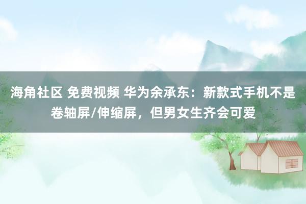 海角社区 免费视频 华为余承东：新款式手机不是卷轴屏/伸缩屏，但男女生齐会可爱