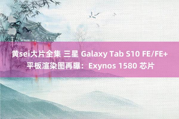 黄sei大片全集 三星 Galaxy Tab S10 FE/FE+ 平板渲染图再曝：Exynos 1580 芯片