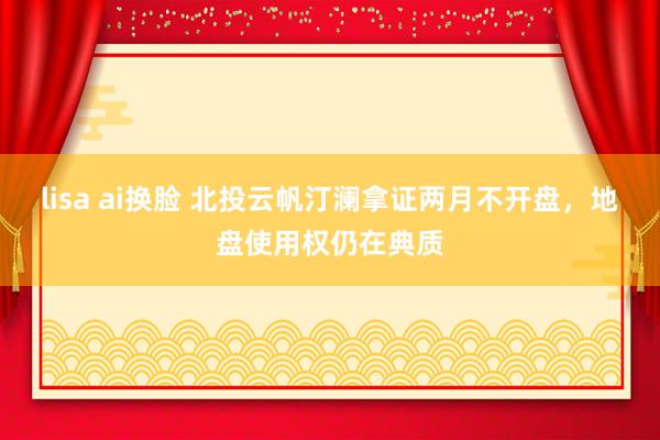 lisa ai换脸 北投云帆汀澜拿证两月不开盘，地盘使用权仍在典质