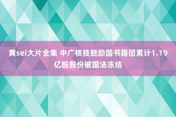 黄sei大片全集 中广核技鼓励国书籍团累计1.19亿股股份被国法冻结