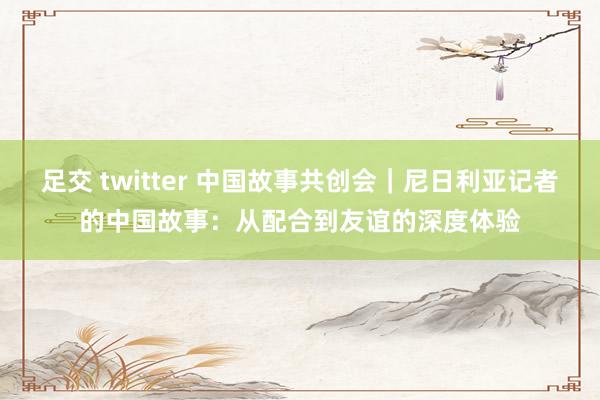 足交 twitter 中国故事共创会｜尼日利亚记者的中国故事：从配合到友谊的深度体验