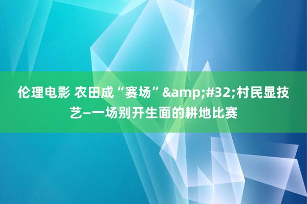 伦理电影 农田成“赛场”&#32;村民显技艺—一场别开生面的耕地比赛
