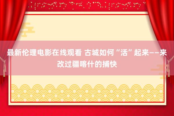 最新伦理电影在线观看 古城如何“活”起来——来改过疆喀什的捕快