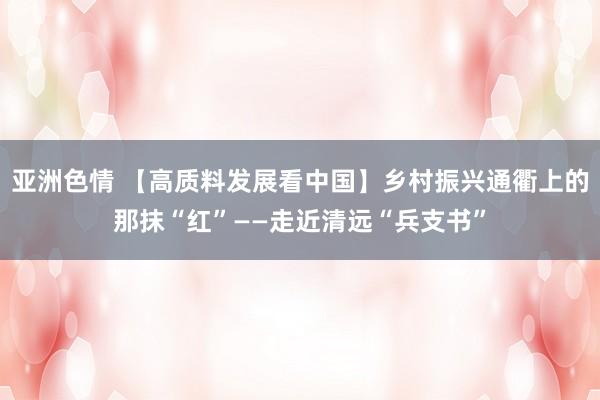 亚洲色情 【高质料发展看中国】乡村振兴通衢上的那抹“红”——走近清远“兵支书”