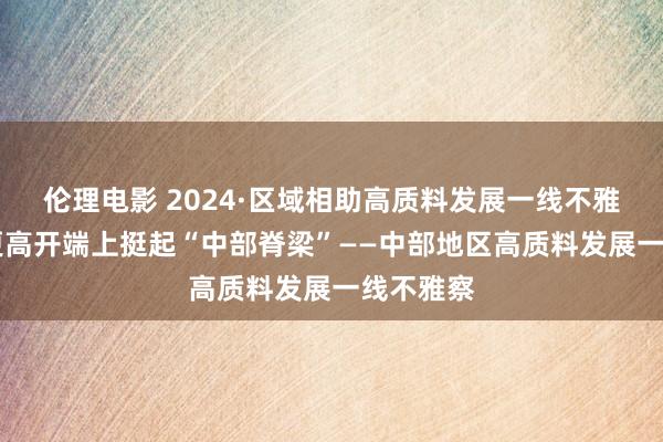 伦理电影 2024·区域相助高质料发展一线不雅察|站在更高开端上挺起“中部脊梁”——中部地区高质料发展一线不雅察