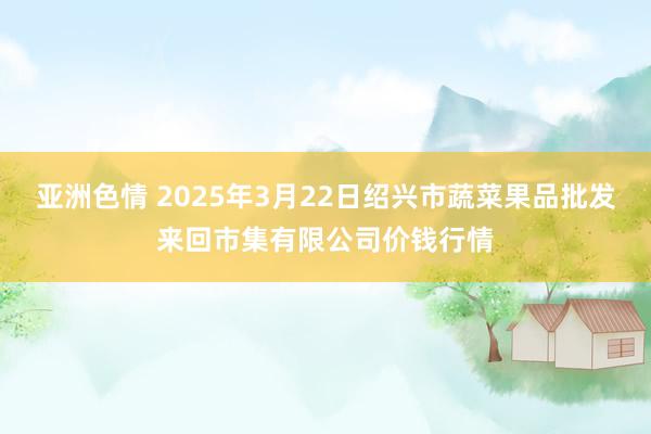 亚洲色情 2025年3月22日绍兴市蔬菜果品批发来回市集有限公司价钱行情