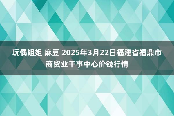 玩偶姐姐 麻豆 2025年3月22日福建省福鼎市商贸业干事中心价钱行情