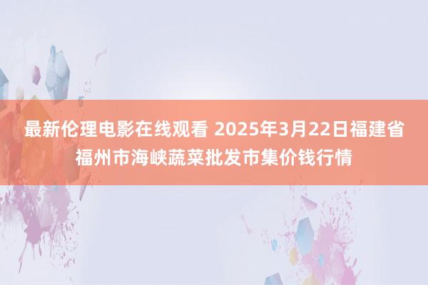 最新伦理电影在线观看 2025年3月22日福建省福州市海峡蔬菜批发市集价钱行情