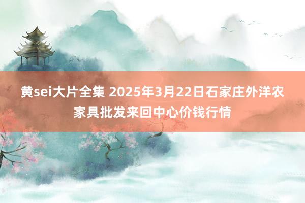 黄sei大片全集 2025年3月22日石家庄外洋农家具批发来回中心价钱行情