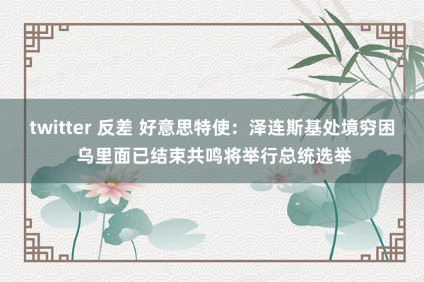 twitter 反差 好意思特使：泽连斯基处境穷困 乌里面已结束共鸣将举行总统选举