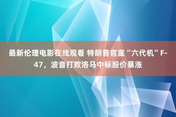 最新伦理电影在线观看 特朗普官宣“六代机”F-47，波音打败洛马中标股价暴涨