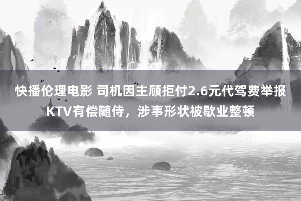 快播伦理电影 司机因主顾拒付2.6元代驾费举报KTV有偿随侍，涉事形状被歇业整顿